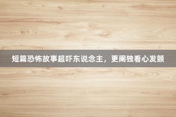 短篇恐怖故事超吓东说念主,更阑独看心发颤